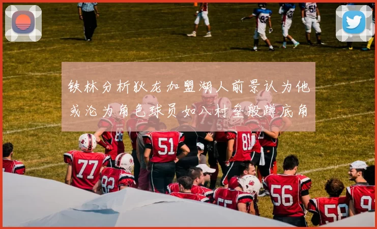 铁林分析狄龙加盟湖人前景认为他或沦为角色球员如八村垒般蹲底角