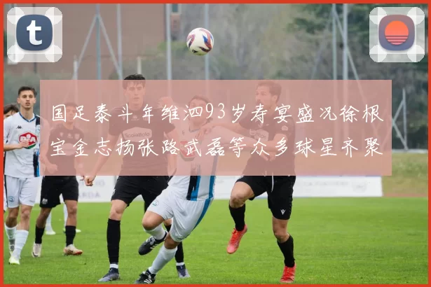 国足泰斗年维泗93岁寿宴盛况徐根宝金志扬张路武磊等众多球星齐聚祝贺