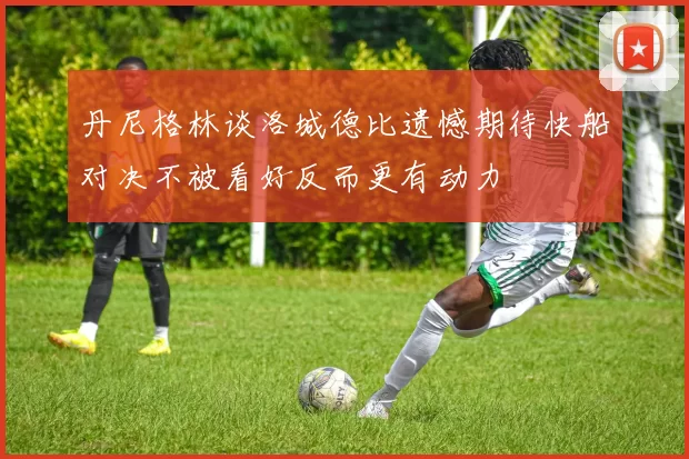 丹尼格林谈洛城德比遗憾期待快船对决不被看好反而更有动力