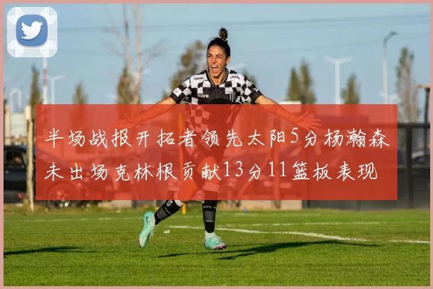 半场战报开拓者领先太阳5分杨瀚森未出场克林根贡献13分11篮板表现出色