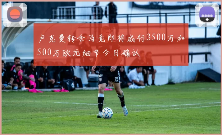 卢克曼转会马竞即将成行3500万加500万欧元细节今日确认
