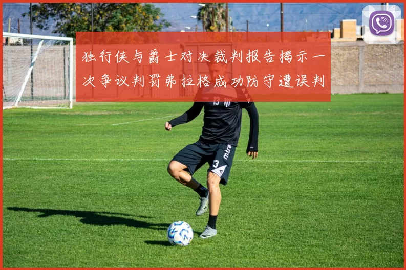 独行侠与爵士对决裁判报告揭示一次争议判罚弗拉格成功防守遭误判