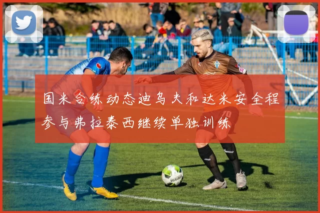 国米合练动态迪乌夫和达米安全程参与弗拉泰西继续单独训练