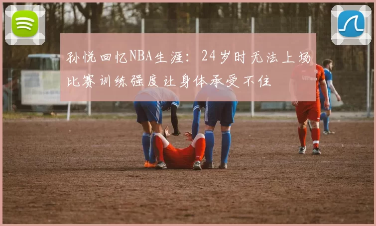 孙悦回忆NBA生涯：24岁时无法上场比赛训练强度让身体承受不住