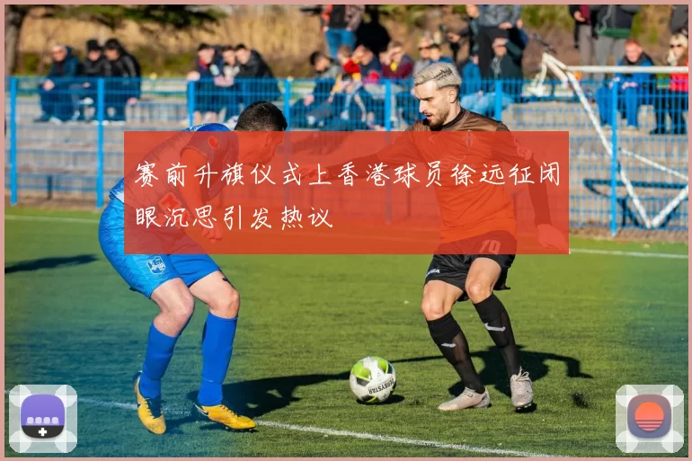 赛前升旗仪式上香港球员徐远征闭眼沉思引发热议